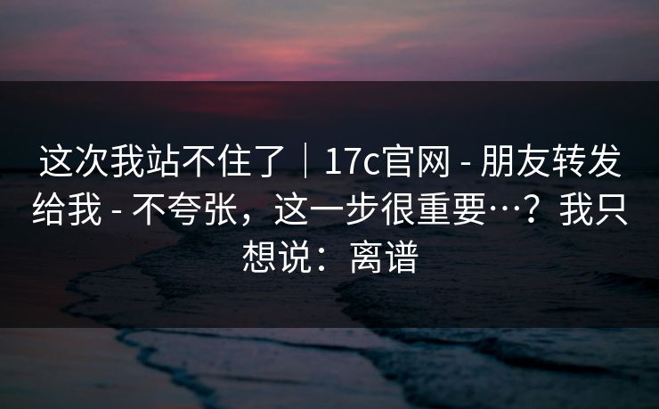 这次我站不住了｜17c官网 - 朋友转发给我 - 不夸张，这一步很重要…？我只想说：离谱