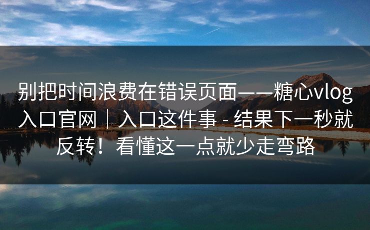 别把时间浪费在错误页面——糖心vlog入口官网｜入口这件事 - 结果下一秒就反转！看懂这一点就少走弯路