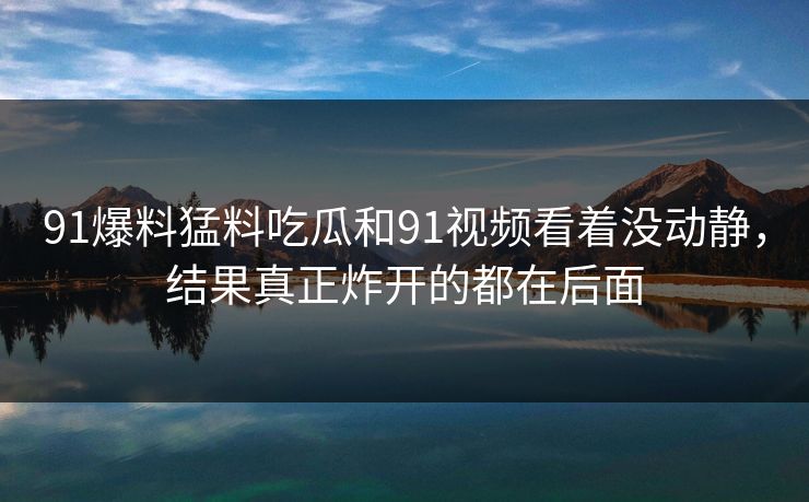 91爆料猛料吃瓜和91视频看着没动静，结果真正炸开的都在后面